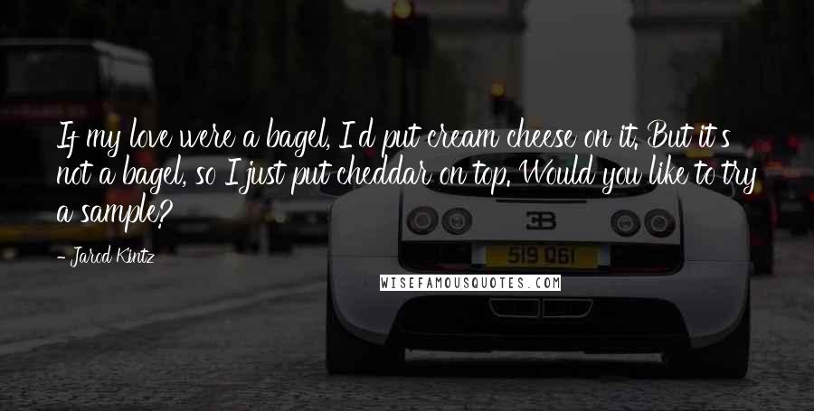 Jarod Kintz Quotes: If my love were a bagel, I'd put cream cheese on it. But it's not a bagel, so I just put cheddar on top. Would you like to try a sample?