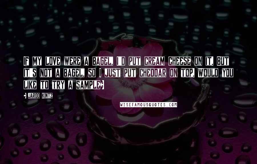 Jarod Kintz Quotes: If my love were a bagel, I'd put cream cheese on it. But it's not a bagel, so I just put cheddar on top. Would you like to try a sample?