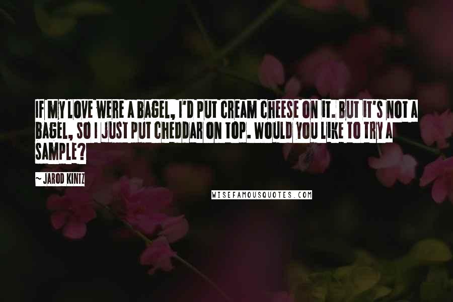 Jarod Kintz Quotes: If my love were a bagel, I'd put cream cheese on it. But it's not a bagel, so I just put cheddar on top. Would you like to try a sample?