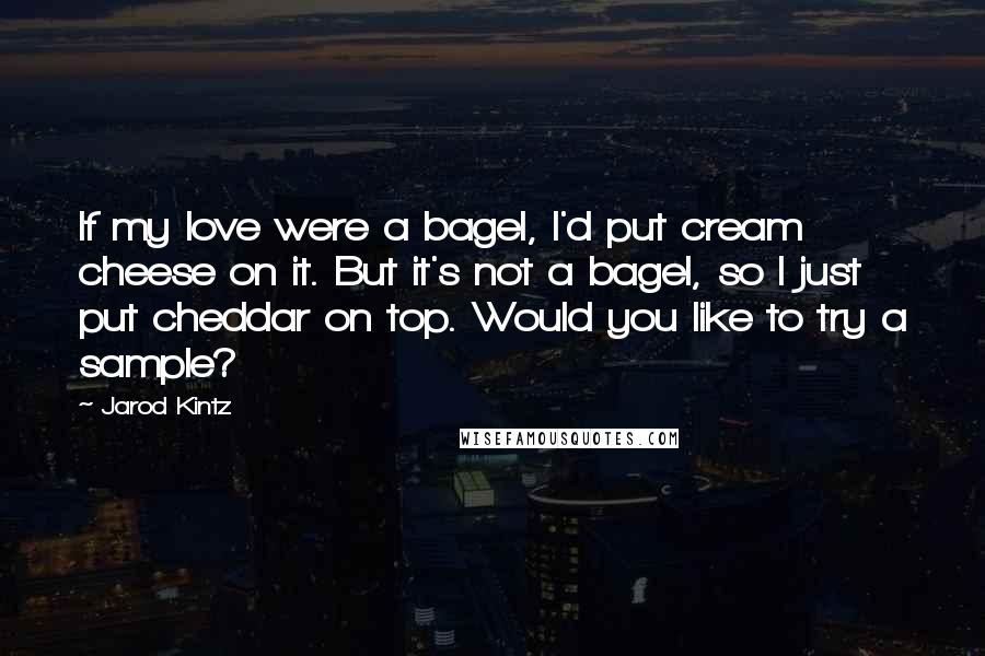 Jarod Kintz Quotes: If my love were a bagel, I'd put cream cheese on it. But it's not a bagel, so I just put cheddar on top. Would you like to try a sample?