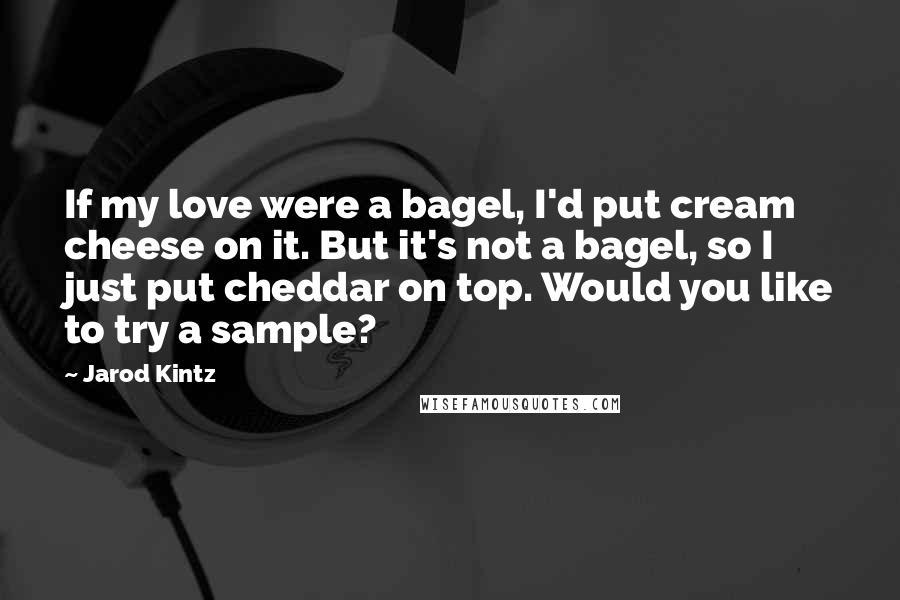 Jarod Kintz Quotes: If my love were a bagel, I'd put cream cheese on it. But it's not a bagel, so I just put cheddar on top. Would you like to try a sample?