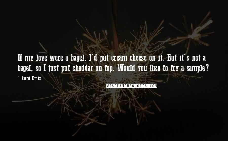 Jarod Kintz Quotes: If my love were a bagel, I'd put cream cheese on it. But it's not a bagel, so I just put cheddar on top. Would you like to try a sample?