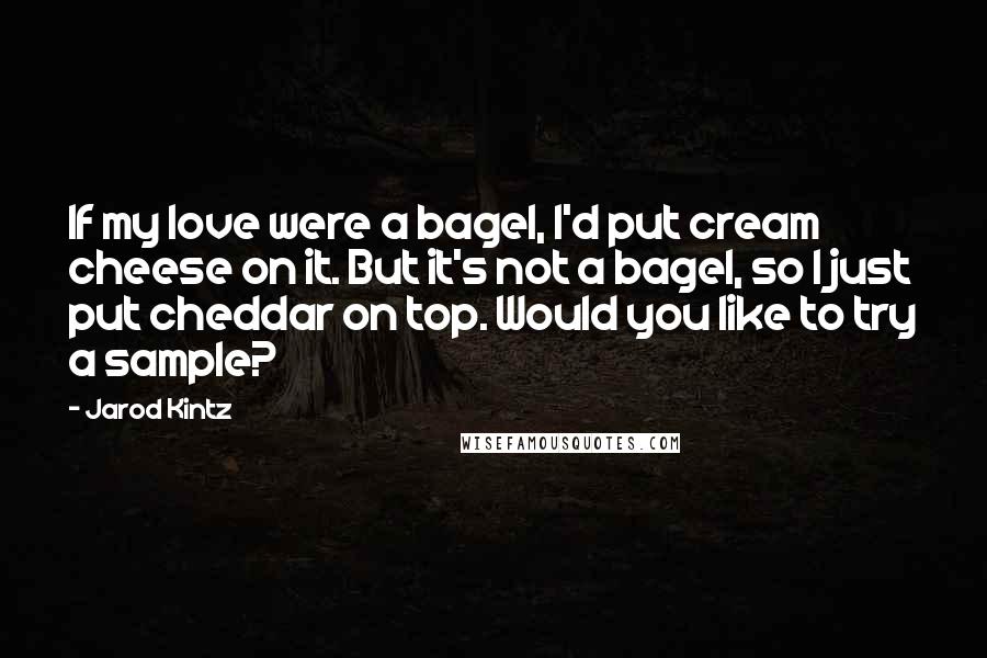 Jarod Kintz Quotes: If my love were a bagel, I'd put cream cheese on it. But it's not a bagel, so I just put cheddar on top. Would you like to try a sample?