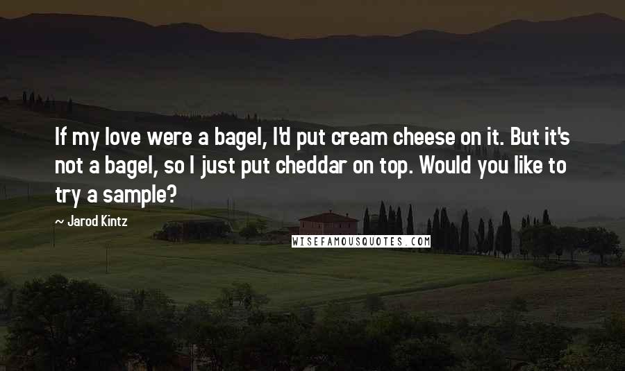 Jarod Kintz Quotes: If my love were a bagel, I'd put cream cheese on it. But it's not a bagel, so I just put cheddar on top. Would you like to try a sample?