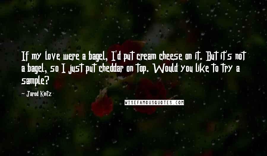 Jarod Kintz Quotes: If my love were a bagel, I'd put cream cheese on it. But it's not a bagel, so I just put cheddar on top. Would you like to try a sample?