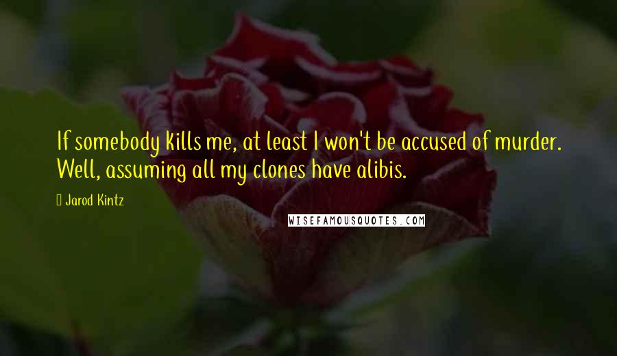 Jarod Kintz Quotes: If somebody kills me, at least I won't be accused of murder. Well, assuming all my clones have alibis.