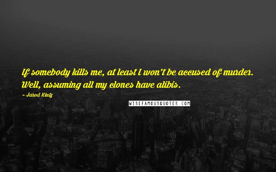 Jarod Kintz Quotes: If somebody kills me, at least I won't be accused of murder. Well, assuming all my clones have alibis.