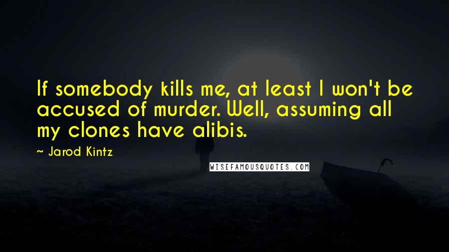 Jarod Kintz Quotes: If somebody kills me, at least I won't be accused of murder. Well, assuming all my clones have alibis.