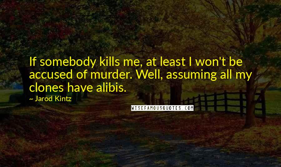 Jarod Kintz Quotes: If somebody kills me, at least I won't be accused of murder. Well, assuming all my clones have alibis.