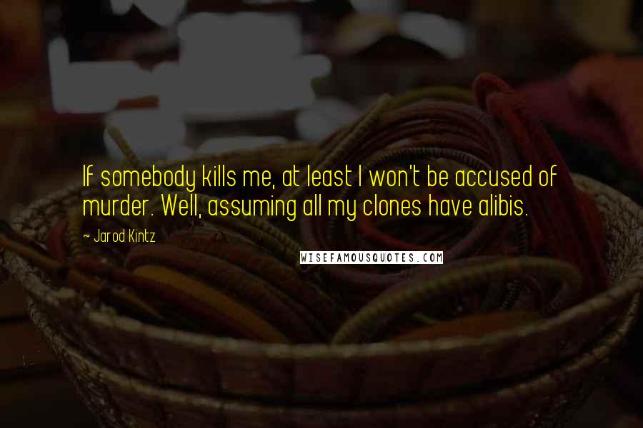 Jarod Kintz Quotes: If somebody kills me, at least I won't be accused of murder. Well, assuming all my clones have alibis.