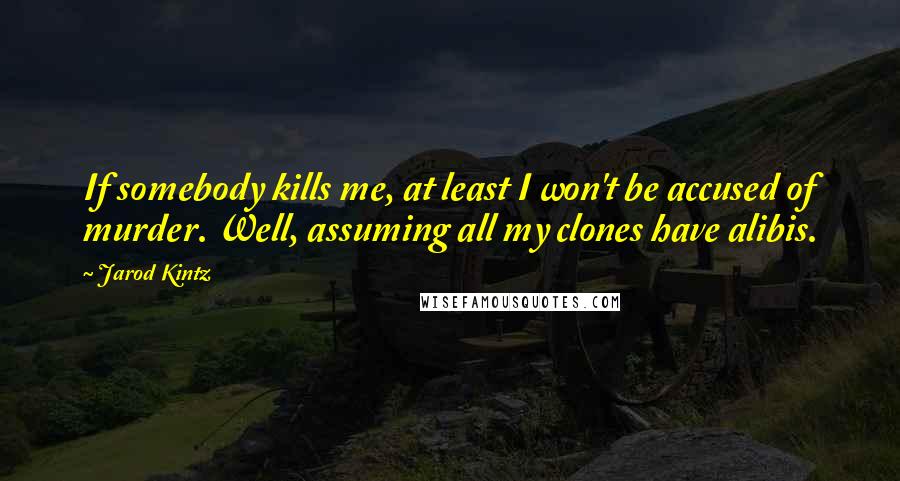 Jarod Kintz Quotes: If somebody kills me, at least I won't be accused of murder. Well, assuming all my clones have alibis.