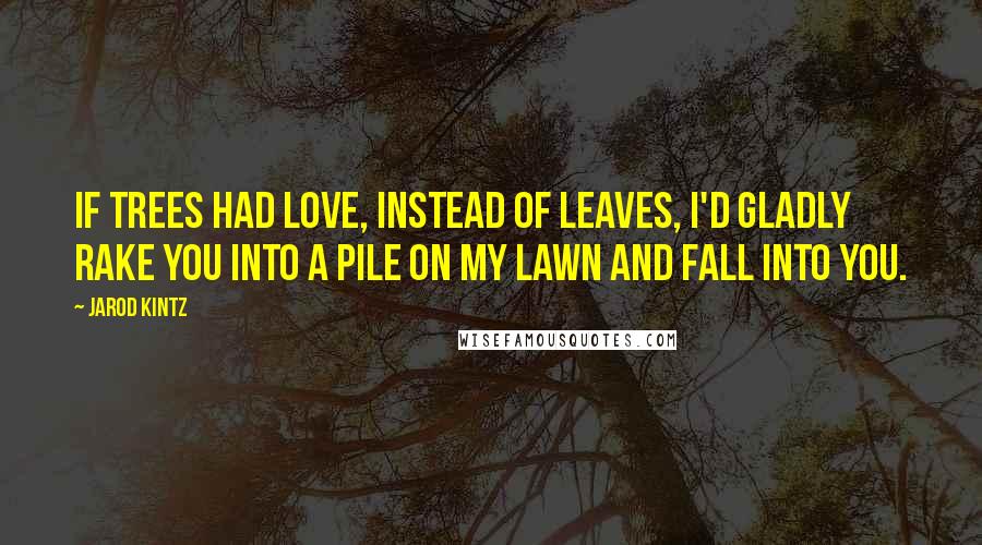 Jarod Kintz Quotes: If trees had love, instead of leaves, I'd gladly rake you into a pile on my lawn and fall into you.