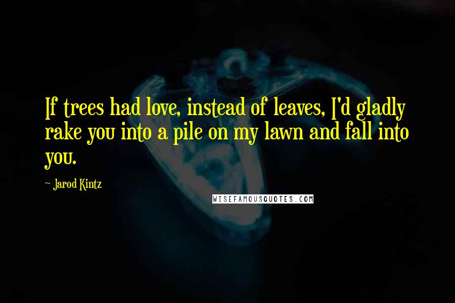 Jarod Kintz Quotes: If trees had love, instead of leaves, I'd gladly rake you into a pile on my lawn and fall into you.