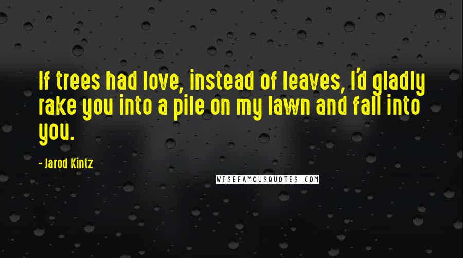 Jarod Kintz Quotes: If trees had love, instead of leaves, I'd gladly rake you into a pile on my lawn and fall into you.