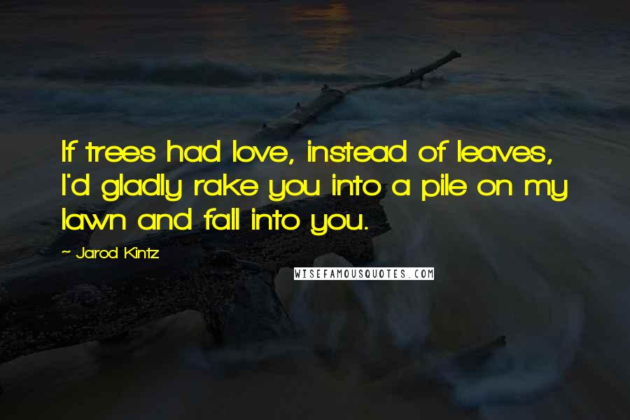 Jarod Kintz Quotes: If trees had love, instead of leaves, I'd gladly rake you into a pile on my lawn and fall into you.