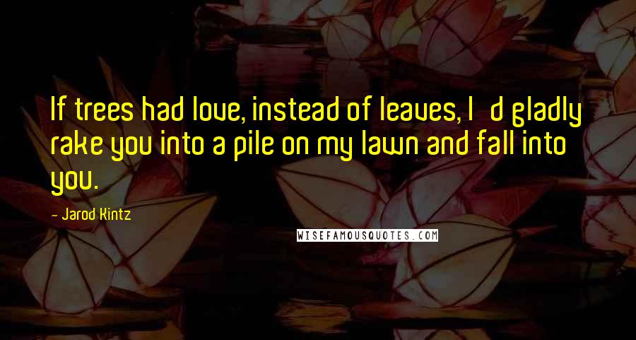Jarod Kintz Quotes: If trees had love, instead of leaves, I'd gladly rake you into a pile on my lawn and fall into you.