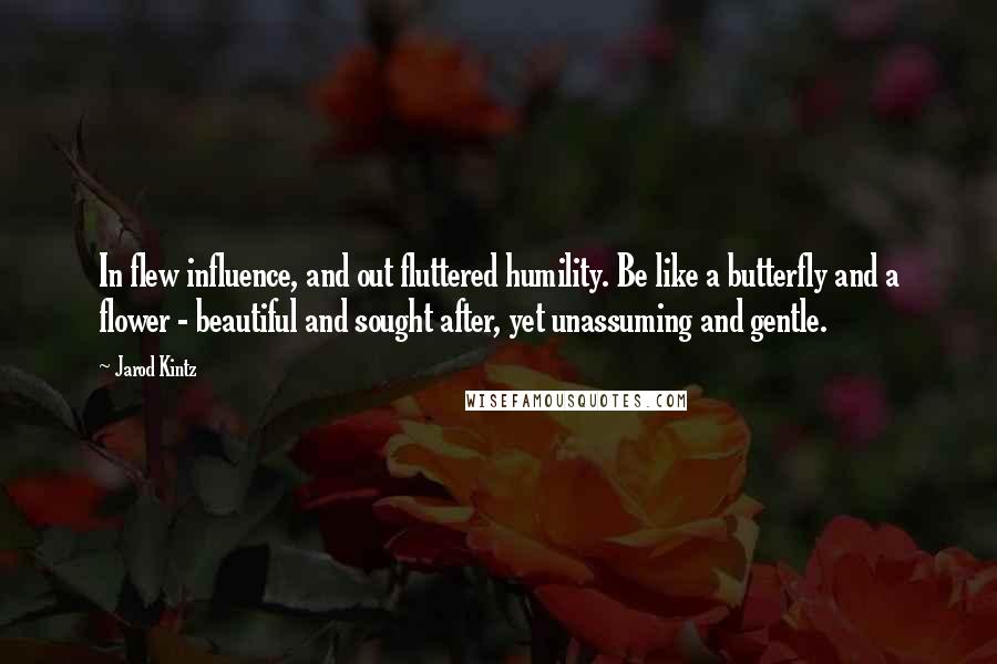 Jarod Kintz Quotes: In flew influence, and out fluttered humility. Be like a butterfly and a flower - beautiful and sought after, yet unassuming and gentle.