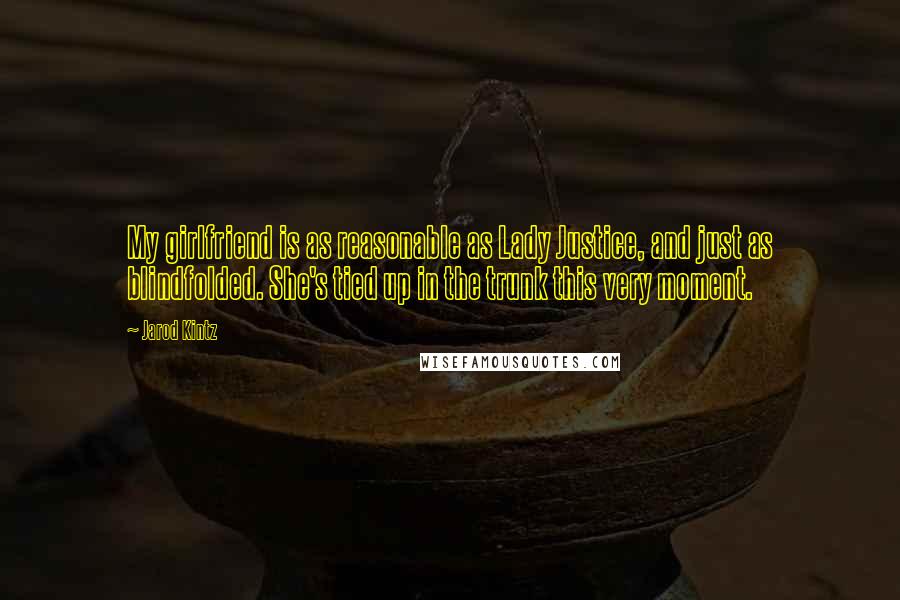 Jarod Kintz Quotes: My girlfriend is as reasonable as Lady Justice, and just as blindfolded. She's tied up in the trunk this very moment.