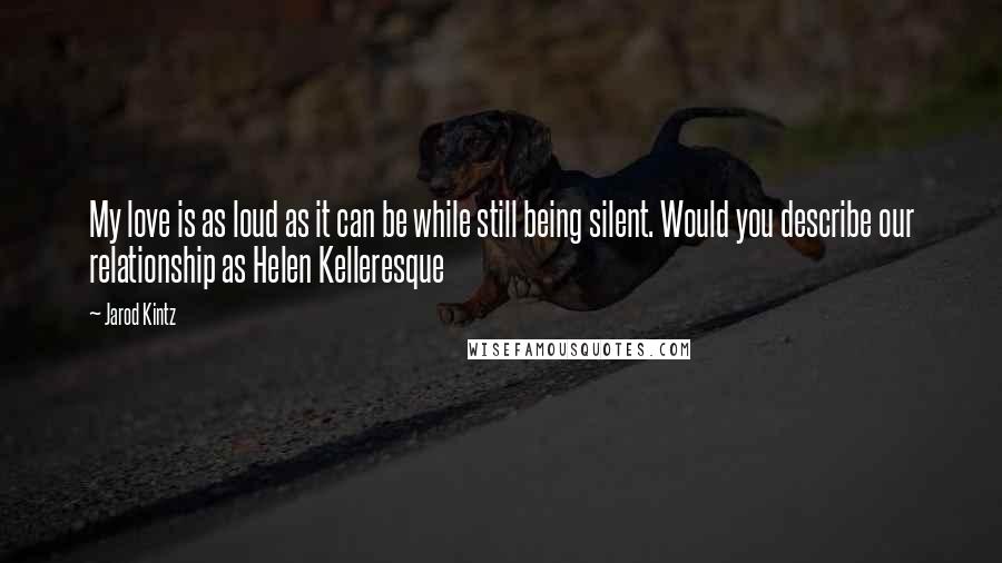 Jarod Kintz Quotes: My love is as loud as it can be while still being silent. Would you describe our relationship as Helen Kelleresque