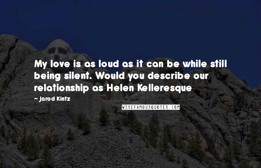 Jarod Kintz Quotes: My love is as loud as it can be while still being silent. Would you describe our relationship as Helen Kelleresque