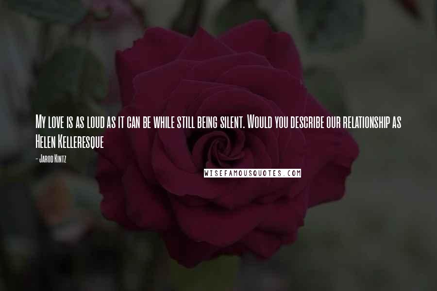 Jarod Kintz Quotes: My love is as loud as it can be while still being silent. Would you describe our relationship as Helen Kelleresque