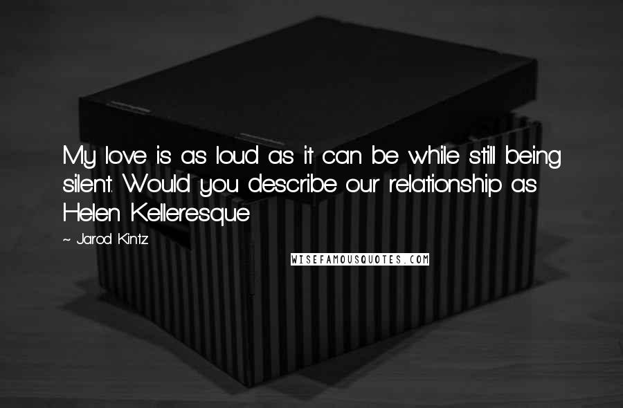 Jarod Kintz Quotes: My love is as loud as it can be while still being silent. Would you describe our relationship as Helen Kelleresque