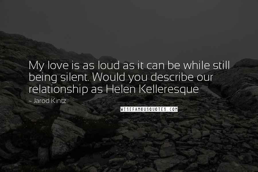 Jarod Kintz Quotes: My love is as loud as it can be while still being silent. Would you describe our relationship as Helen Kelleresque