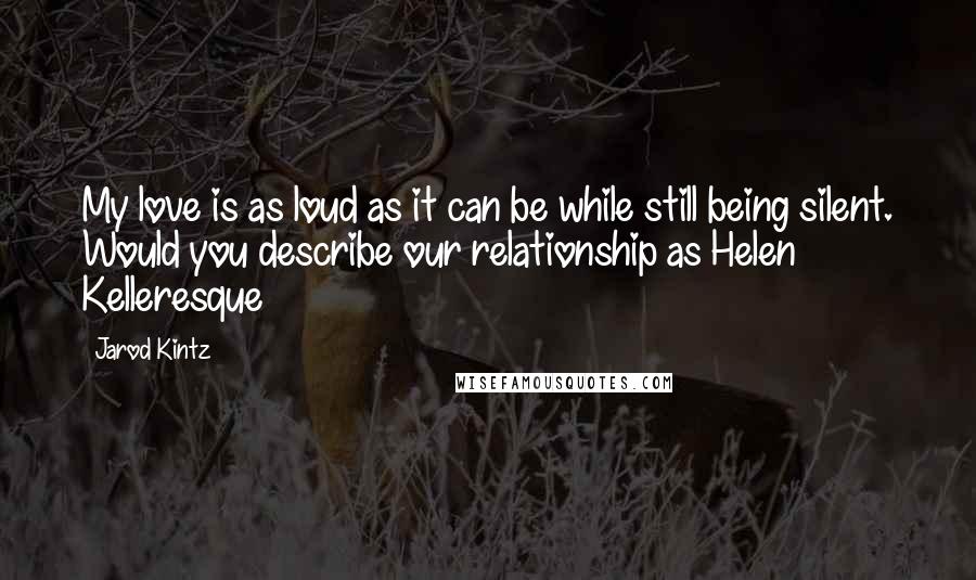 Jarod Kintz Quotes: My love is as loud as it can be while still being silent. Would you describe our relationship as Helen Kelleresque