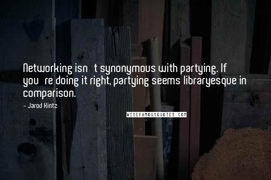 Jarod Kintz Quotes: Networking isn't synonymous with partying. If you're doing it right, partying seems libraryesque in comparison.