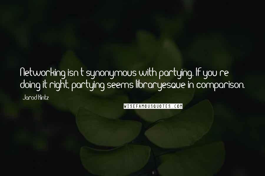 Jarod Kintz Quotes: Networking isn't synonymous with partying. If you're doing it right, partying seems libraryesque in comparison.