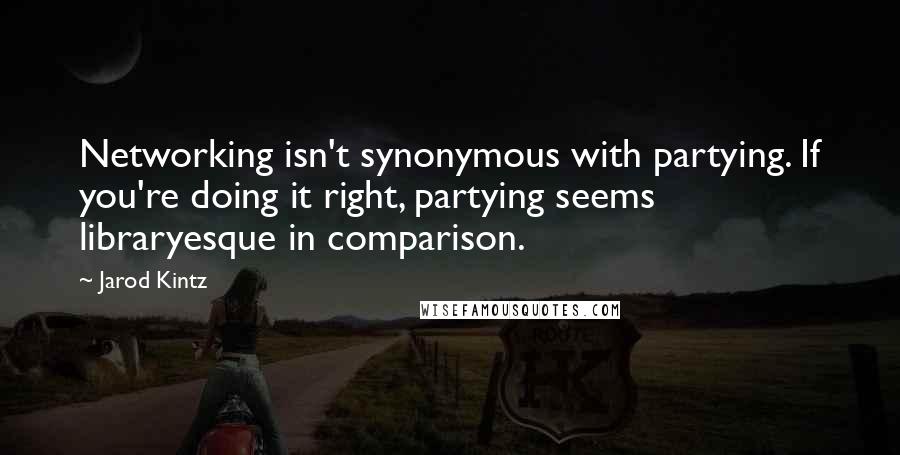 Jarod Kintz Quotes: Networking isn't synonymous with partying. If you're doing it right, partying seems libraryesque in comparison.