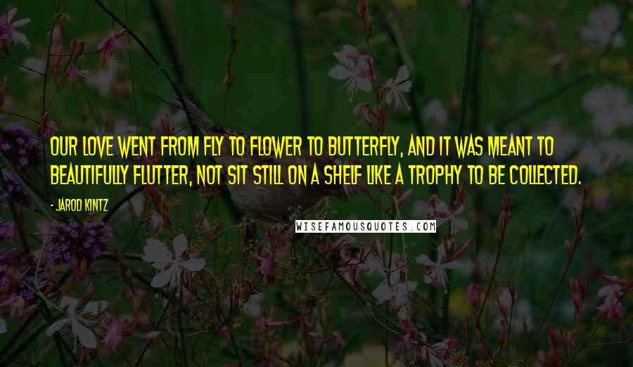 Jarod Kintz Quotes: Our love went from fly to flower to butterfly, and it was meant to beautifully flutter, not sit still on a shelf like a trophy to be collected.