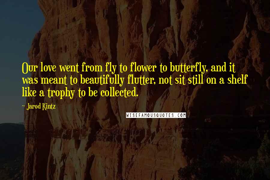 Jarod Kintz Quotes: Our love went from fly to flower to butterfly, and it was meant to beautifully flutter, not sit still on a shelf like a trophy to be collected.