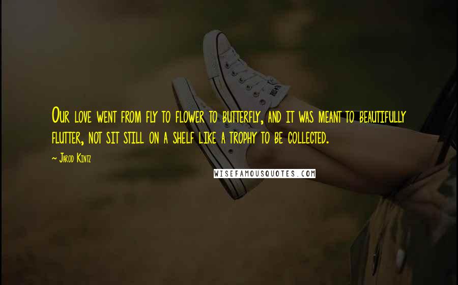 Jarod Kintz Quotes: Our love went from fly to flower to butterfly, and it was meant to beautifully flutter, not sit still on a shelf like a trophy to be collected.