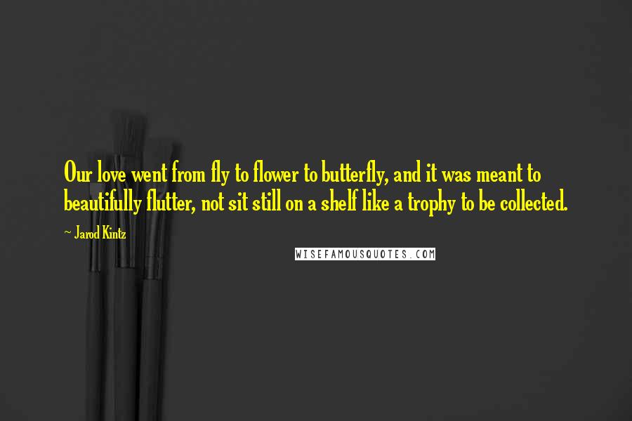 Jarod Kintz Quotes: Our love went from fly to flower to butterfly, and it was meant to beautifully flutter, not sit still on a shelf like a trophy to be collected.