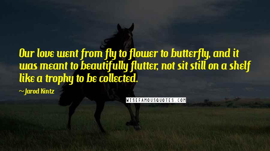 Jarod Kintz Quotes: Our love went from fly to flower to butterfly, and it was meant to beautifully flutter, not sit still on a shelf like a trophy to be collected.