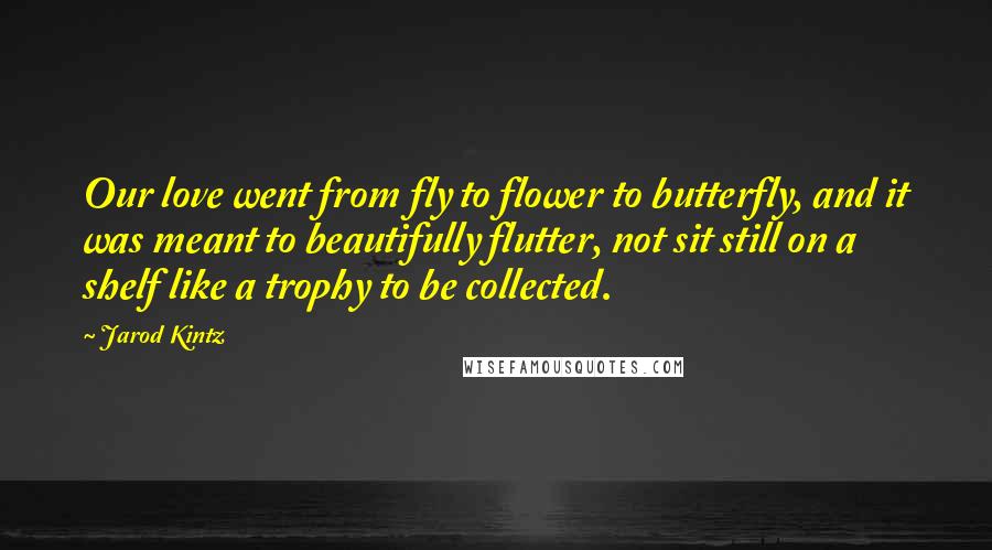 Jarod Kintz Quotes: Our love went from fly to flower to butterfly, and it was meant to beautifully flutter, not sit still on a shelf like a trophy to be collected.