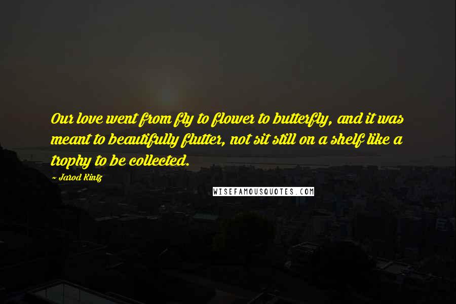 Jarod Kintz Quotes: Our love went from fly to flower to butterfly, and it was meant to beautifully flutter, not sit still on a shelf like a trophy to be collected.