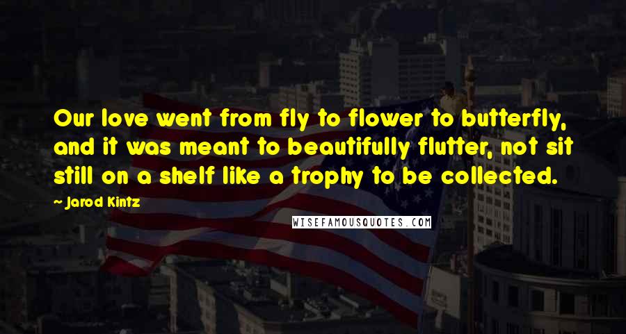 Jarod Kintz Quotes: Our love went from fly to flower to butterfly, and it was meant to beautifully flutter, not sit still on a shelf like a trophy to be collected.