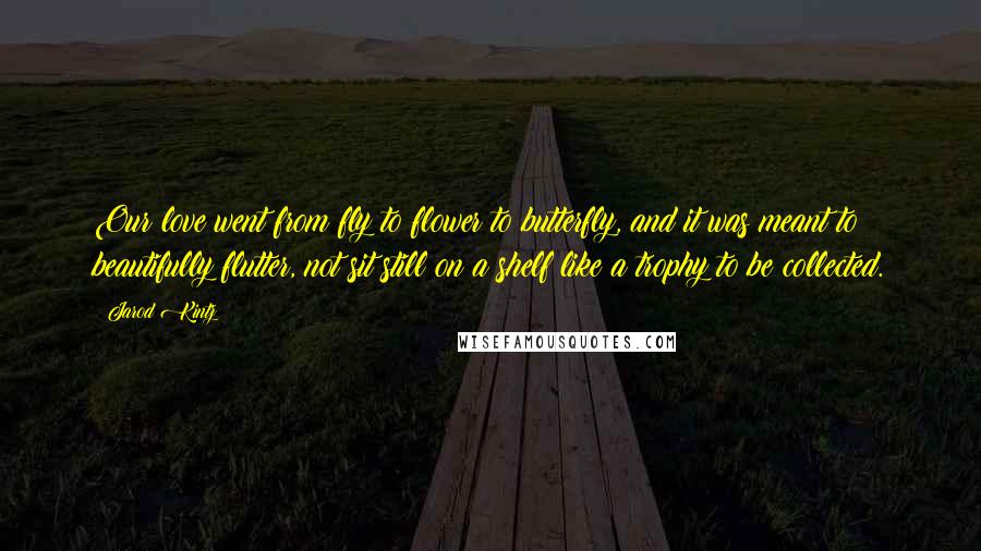 Jarod Kintz Quotes: Our love went from fly to flower to butterfly, and it was meant to beautifully flutter, not sit still on a shelf like a trophy to be collected.