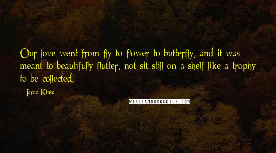 Jarod Kintz Quotes: Our love went from fly to flower to butterfly, and it was meant to beautifully flutter, not sit still on a shelf like a trophy to be collected.