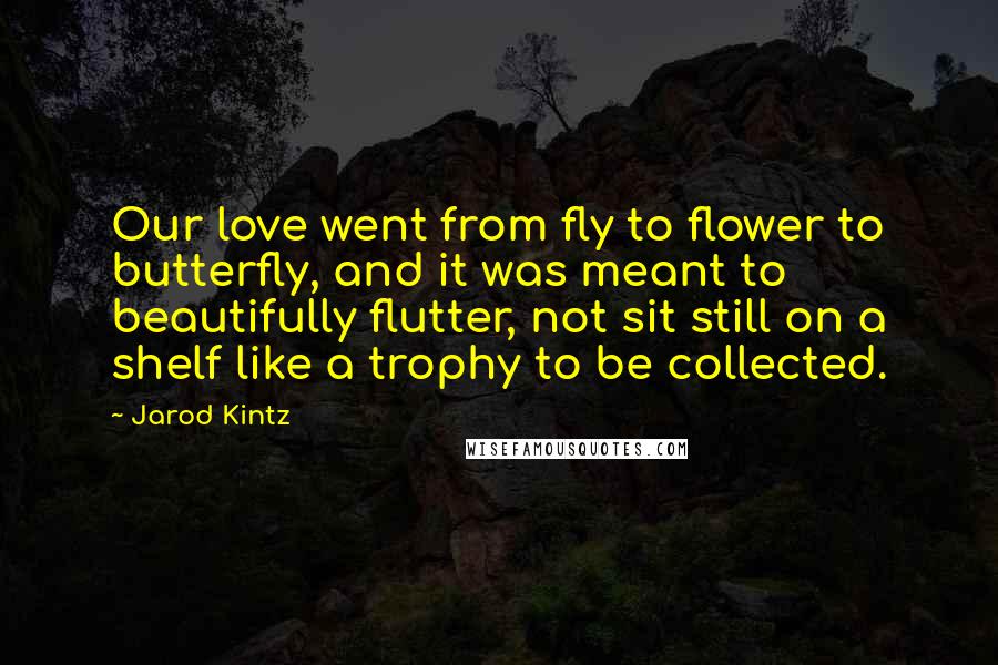 Jarod Kintz Quotes: Our love went from fly to flower to butterfly, and it was meant to beautifully flutter, not sit still on a shelf like a trophy to be collected.