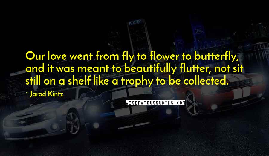 Jarod Kintz Quotes: Our love went from fly to flower to butterfly, and it was meant to beautifully flutter, not sit still on a shelf like a trophy to be collected.