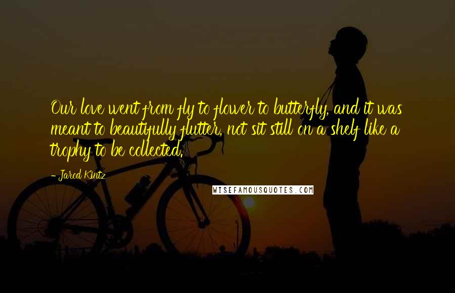 Jarod Kintz Quotes: Our love went from fly to flower to butterfly, and it was meant to beautifully flutter, not sit still on a shelf like a trophy to be collected.