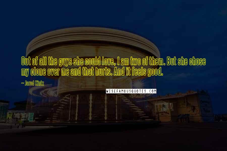 Jarod Kintz Quotes: Out of all the guys she could love, I am two of them. But she chose my clone over me and that hurts. And it feels good.