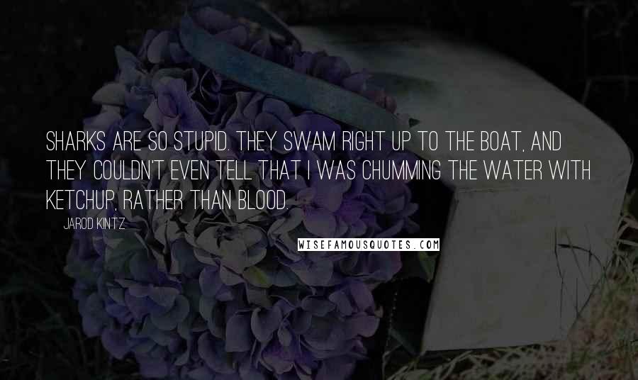 Jarod Kintz Quotes: Sharks are so stupid. They swam right up to the boat, and they couldn't even tell that I was chumming the water with ketchup, rather than blood.