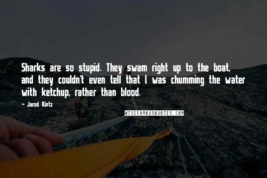 Jarod Kintz Quotes: Sharks are so stupid. They swam right up to the boat, and they couldn't even tell that I was chumming the water with ketchup, rather than blood.