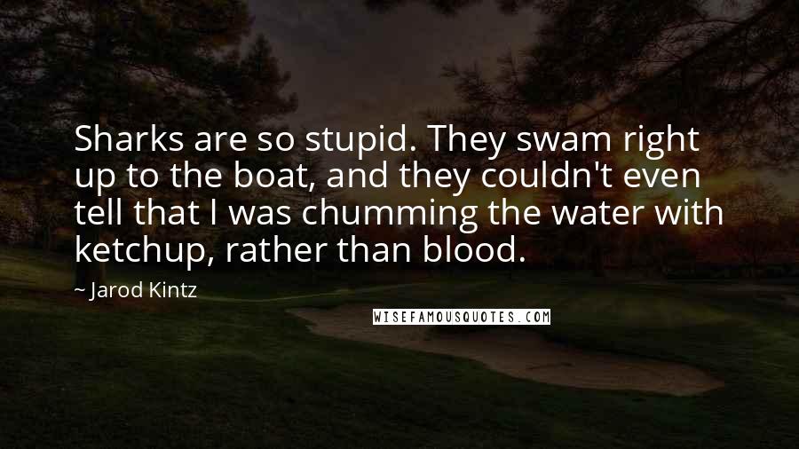 Jarod Kintz Quotes: Sharks are so stupid. They swam right up to the boat, and they couldn't even tell that I was chumming the water with ketchup, rather than blood.