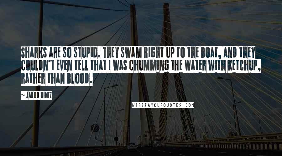 Jarod Kintz Quotes: Sharks are so stupid. They swam right up to the boat, and they couldn't even tell that I was chumming the water with ketchup, rather than blood.