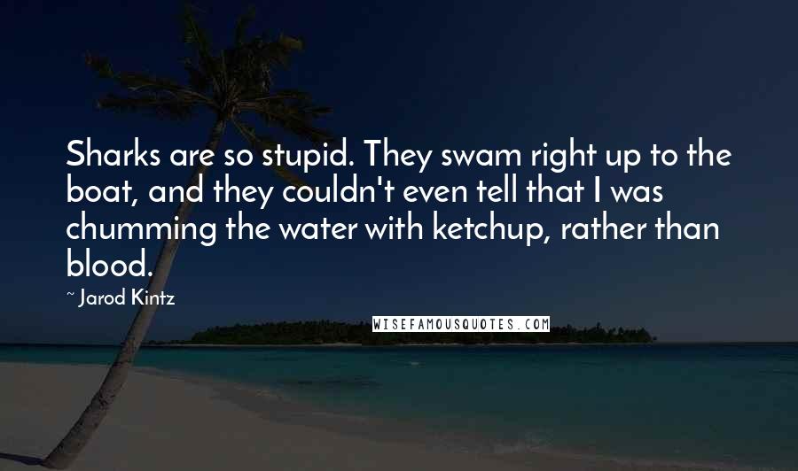 Jarod Kintz Quotes: Sharks are so stupid. They swam right up to the boat, and they couldn't even tell that I was chumming the water with ketchup, rather than blood.